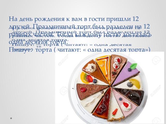 На день рождения к вам в гости пришли 12 друзей. Праздничный торт был разделен на 12 равных частей. Тогда каждому гостю досталась одна десятая торта.  Пишут: торта ( читают: « одна десятая торта»)  