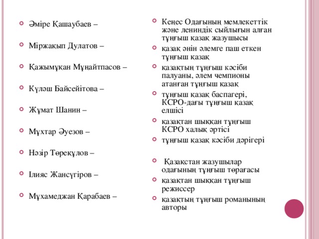 Кеңес Одағының мемлекеттік және лениндік сыйлығын алған тұңғыш қазақ жазушысы қазақ әнін әлемге паш еткен тұңғыш қазақ қазақтың тұңғыш кәсіби палуаны, әлем чемпионы атанған тұңғыш қазақ тұңғыш қазақ баспагері, КСРО-дағы тұңғыш қазақ елшісі қазақтан шыққан тұңғыш КСРО халық әртісі тұңғыш қазақ кәсіби дәрігері   Қазақстан жазушылар одағының тұңғыш төрағасы қазақтан шыққан тұңғыш режиссер қазақтың тұңғыш романының авторы  Әміре Қашаубаев – Міржақып Дулатов –  Қажымұқан Мұңайтпасов –   Күләш Байсейітова –  Жұмат Шанин –   Мұхтар Әуезов –   Нәзір Төреқұлов –   Ілияс Жансүгіров –   Мұхамеджан Қарабаев –