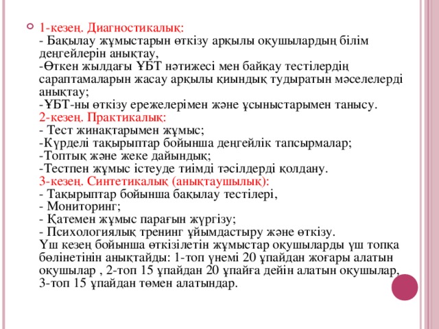 1-кезең. Диагностикалық:  - Бақылау жұмыстарын өткізу арқылы оқушылардың білім деңгейлерін анықтау,  -Өткен жылдағы ҰБТ нәтижесі мен байқау тестілердің сараптамаларын жасау арқы л ы қиындық тудыратын мәселелерді анықтау;  -ҰБТ-ны өткізу ережелерімен және ұсыныстарымен танысу.  2-кезең. Практикалық:  - Тест жинақтарымен жұмыс;  -Күрделі тақырыптар бойынша деңгейлік тапсырмалар;  -Топтық және жеке дайындық;  -Тестпен жұмыс істеуде тиімді тәсілдерді қолдану.  3-кезең. Синтетикалық (анықтаушылық):  - Тақырыптар бойынша бақылау тестілері,  - Мониторинг;  - Қатемен жұмыс парағын жүргізу;  - Психологиялық тренинг ұйымдастыру және өткізу.  Үш кезең бойынша өткізілетін жұмыстар оқушыларды үш топқа бөлінетінін анықтайды: 1-топ үнемі 20 ұпайдан жоғары алатын оқушылар , 2-топ 15 ұпайдан 20 ұпайға дейін алатын оқушылар, 3-топ 15 ұпайдан төмен алатындар.