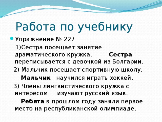 Работа по учебнику Упражнение № 227  1)Сестра посещает занятие драматического кружка. Сестра переписывается с девочкой из Болгарии.  2) Мальчик посещает спортивную школу.  Мальчик научился играть хоккей.  3) Члены лингвистического кружка с интересом изучают русский язык.  Ребята в прошлом году заняли первое место на республиканской олимпиаде.