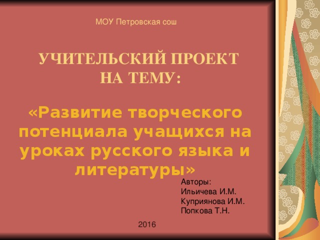 МОУ Петровская сош УЧИТЕЛЬСКИЙ ПРОЕКТ  НА ТЕМУ: «Развитие творческого потенциала учащихся на уроках русского языка и литературы»  Авторы: Ильичева И.М. Куприянова И.М. Попкова Т.Н. 2016