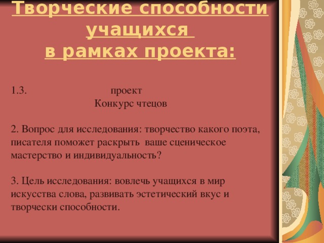 Творческие способности учащихся  в рамках проекта: 1.3. проект  Конкурс чтецов 2. Вопрос для исследования: творчество какого поэта, писателя поможет раскрыть ваше сценическое мастерство и индивидуальность? 3. Цель исследования: вовлечь учащихся в мир искусства слова, развивать эстетический вкус и творчески способности.