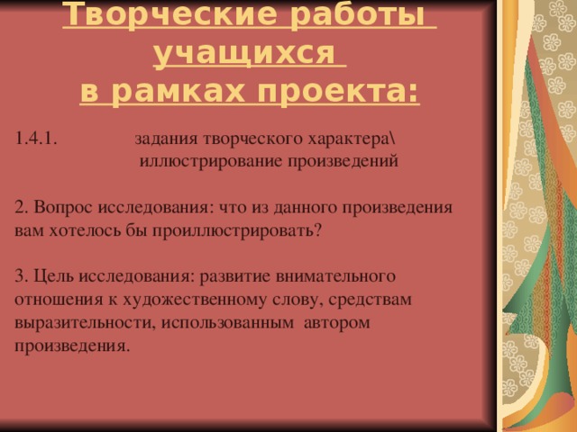 Творческие работы учащихся  в рамках проекта: 1.4.1. задания творческого характера\  иллюстрирование произведений 2. Вопрос исследования: что из данного произведения вам хотелось бы проиллюстрировать?   3. Цель исследования: развитие внимательного отношения к художественному слову, средствам выразительности, использованным автором произведения.