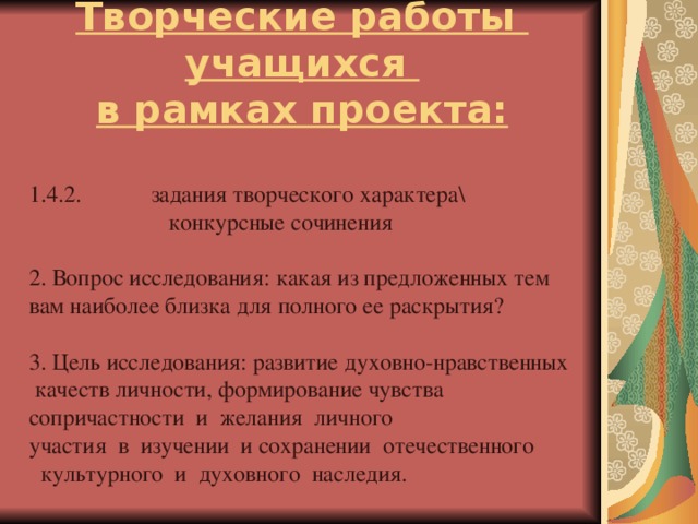 Творческие работы учащихся  в рамках проекта: 1.4.2. задания творческого характера\  конкурсные сочинения 2. Вопрос исследования: какая из предложенных тем вам наиболее близка для полного ее раскрытия? 3. Цель исследования: развитие духовно-нравственных  качеств личности, формирование чувства сопричастности и желания личного участия в изучении и сохранении отечественного  культурного и духовного наследия.