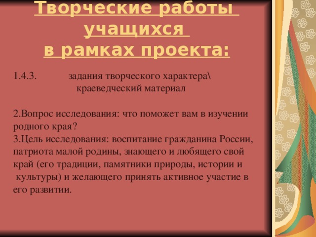 Творческие работы учащихся  в рамках проекта: 1.4.3. задания творческого характера\  краеведческий материал Вопрос исследования: что поможет вам в изучении родного края? Цель исследования: воспитание гражданина России, патриота малой родины, знающего и любящего свой край (его традиции, памятники природы, истории и  культуры) и желающего принять активное участие в его развитии.