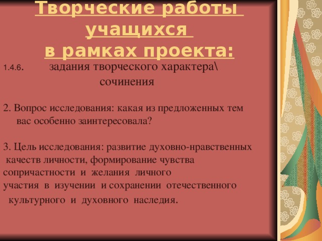 Творческие работы учащихся  в рамках проекта: 1.4.6 . задания творческого характера\  сочинения 2. Вопрос исследования: какая из предложенных тем  вас особенно заинтересовала? 3. Цель исследования: развитие духовно-нравственных  качеств личности, формирование чувства сопричастности и желания личного участия в изучении и сохранении отечественного  культурного и духовного наследия .