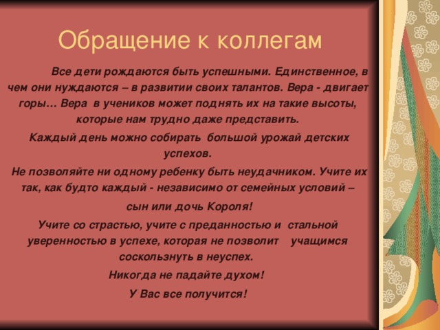 Обращение к коллегам  Все дети рождаются быть успешными. Единственное, в чем они нуждаются – в развитии своих талантов. Вера - двигает горы… Вера в учеников может поднять их на такие высоты, которые нам трудно даже представить.  Каждый день можно собирать большой урожай детских успехов.  Не позволяйте ни одному ребенку быть неудачником. Учите их так, как будто каждый - независимо от семейных условий –  сын или дочь Короля! Учите со страстью, учите с преданностью и стальной уверенностью в успехе, которая не позволит учащимся соскользнуть в неуспех. Никогда не падайте духом! У Вас все получится!