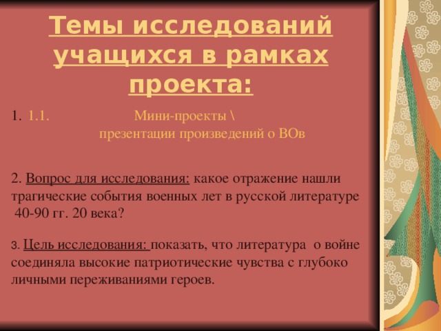 Темы исследований учащихся в рамках проекта: 1.1.                       Мини-проекты \ презентации произведений о ВОв 2. Вопрос для исследования: какое отражение нашли трагические события военных лет в русской литературе  40-90 гг. 20 века? 3. Цель исследования: показать, что литература о войне соединяла высокие патриотические чувства с глубоко личными переживаниями героев.