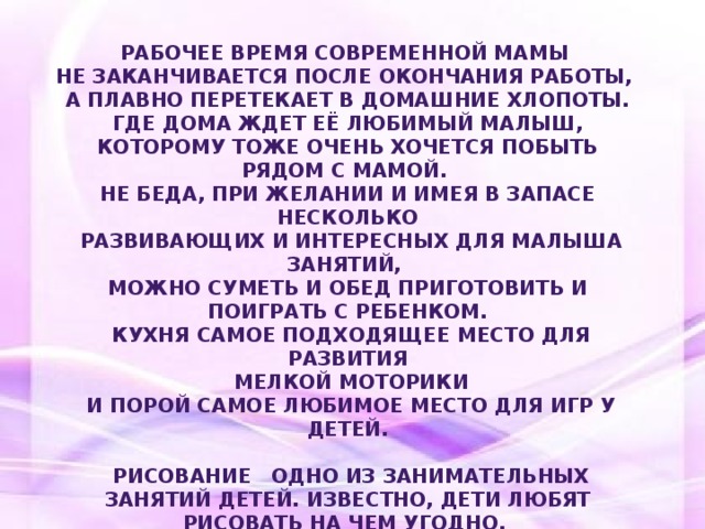 Рабочее время современной мамы не заканчивается после окончания работы, а плавно перетекает в домашние хлопоты.  Где дома ждет её любимый малыш, которому тоже очень хочется побыть рядом с мамой. Не беда, при желании и имея в запасе несколько  развивающих и интересных для малыша занятий, можно суметь и обед приготовить и поиграть с ребенком.  Кухня самое подходящее место для развития  мелкой моторики  и порой самое любимое место для игр у детей.   Рисование одно из занимательных занятий детей. Известно, дети любят рисовать на чем угодно, и при том любыми материалами, которые оставляют после себя след. Чем может заниматься малыш, пока мама погружается в мир кулинарии?