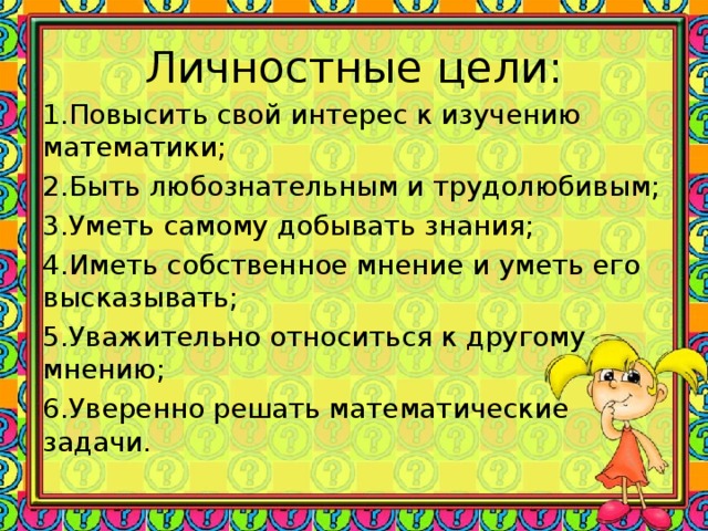 Личностные цели: 1.Повысить свой интерес к изучению математики; 2.Быть любознательным и трудолюбивым; 3.Уметь самому добывать знания; 4.Иметь собственное мнение и уметь его высказывать; 5.Уважительно относиться к другому мнению; 6.Уверенно решать математические задачи.