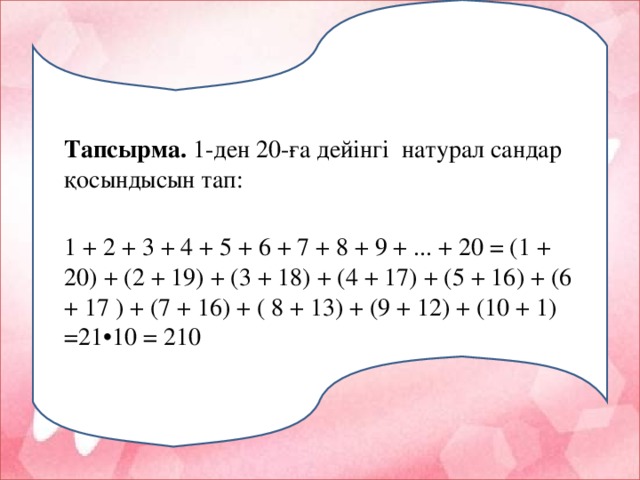 Тапсырма . 1 -ден 20 -ға дейінгі натурал сандар қосындысын тап: 1 + 2 + 3 + 4 + 5 + 6 + 7 + 8 + 9 + ... + 20 = (1 + 20) + (2 + 19) + (3 + 18) + (4 + 17) + (5 + 16) + (6 + 17 ) + (7 + 16) + ( 8 + 13) + (9 + 12) + (10 + 1) =21•10 = 210