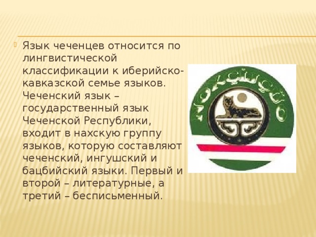 Язык чеченцев относится по лингвистической классификации к иберийско-кавказской семье языков. Чеченский язык – государственный язык Чеченской Республики, входит в нахскую группу языков, которую составляют чеченский, ингушский и бацбийский языки. Первый и второй – литературные, а третий – бесписьменный.