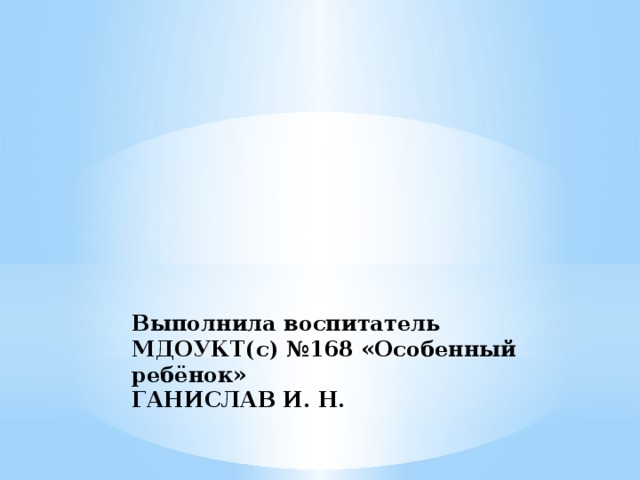 Выполнила воспитатель МДОУКТ(с) №168 «Особенный ребёнок»  ГАНИСЛАВ И. Н.