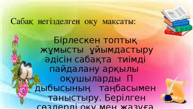 Сабақ негізделген оқу мақсаты: Бірлескен топтық жұмысты ұйымдастыру әдісін сабақта тиімді пайдалану арқылы оқушыларды П дыбысының таңбасымен таныстыру. Берілген сөздерді оқу мен жазуға, буынға бөлуге үйрету.