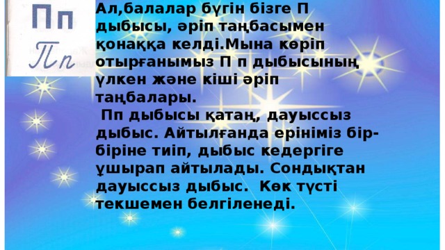 Ал,балалар бүгін бізге П дыбысы, әріп таңбасымен қонаққа келді.Мына көріп отырғанымыз П п дыбысының үлкен және кіші әріп таңбалары.  Пп дыбысы қатаң, дауыссыз дыбыс. Айтылғанда ерініміз бір-біріне тиіп, дыбыс кедергіге ұшырап айтылады. Сондықтан дауыссыз дыбыс. Көк түсті текшемен белгіленеді.