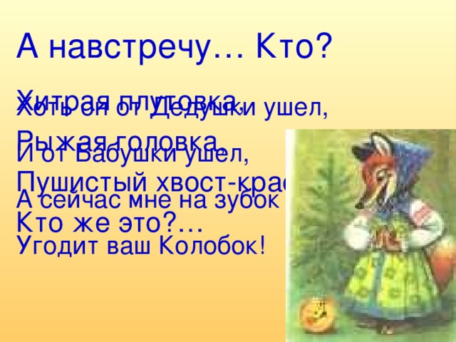 А навстречу… Кто? Хитрая плутовка, Рыжая головка, Пушистый хвост-краса, Кто же это?… Хоть он от Дедушки ушел, И от Бабушки ушел, А сейчас мне на зубок Угодит ваш Колобок!