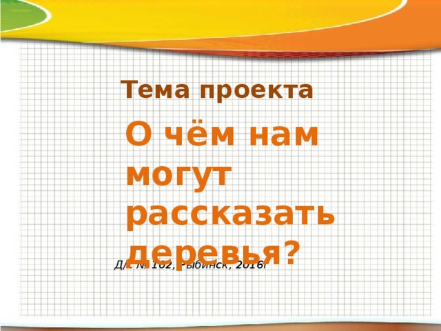 Тема проекта О чём нам могут рассказать деревья?   Д/с № 102, Рыбинск, 2016г