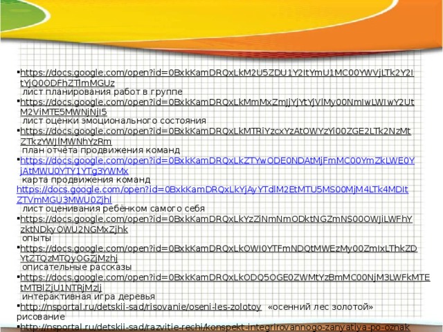 https://docs.google.com/open?id=0BxkKamDRQxLkM2U5ZDU1Y2ItYmU1MC00YWVjLTk2Y2ItYjQ0ODFhZTlmMGUz  лист планирования работ в группе https://docs.google.com/open?id=0BxkKamDRQxLkMmMxZmJjYjYtYjVlMy00NmIwLWIwY2UtM2ViMTE5MWNjNjI5  лист оценки эмоционального состояния https://docs.google.com/open?id=0BxkKamDRQxLkMTRiYzcxYzAtOWYzYi00ZGE2LTk2NzMtZTkzYWJlMWNhYzRm  план отчёта продвижения команд https://docs.google.com/open?id=0BxkKamDRQxLkZTYwODE0NDAtMjFmMC00YmZkLWE0YjAtMWU0YTY1YTg3YWMx  карта продвижения команд https://docs.google.com/open?id=0BxkKamDRQxLkYjAyYTdlM2EtMTU5MS00MjM4LTk4MDItZTVmMGU3MWU0Zjhl лист оценивания ребёнком самого себя https://docs.google.com/open?id=0BxkKamDRQxLkYzZiNmNmODktNGZmNS00OWJiLWFhYzktNDkyOWU2NGMxZjhk  опыты https://docs.google.com/open?id=0BxkKamDRQxLkOWI0YTFmNDQtMWEzMy00ZmIxLThkZDYtZTQzMTQyOGZjMzhj  описательные рассказы https://docs.google.com/open?id=0BxkKamDRQxLkODQ5OGE0ZWMtYzBmMC00NjM3LWFkMTEtMTBlZjU1NTRjMzlj  интерактивная игра деревья http://nsportal.ru/detskii-sad/risovanie/oseni-les-zolotoy  «осенний лес золотой» рисование http://nsportal.ru/detskii-sad/razvitie-rechi/konspekt-integrirovannogo-zanyatiya-po-oznakomleniyu-s-okruzhayushchim  развитие речи «ёлочка ёлка лесной аромат» http://www.doumarx.ru/publ/razvitie_rechi/obuchenie_rasskazyvaniju_po_teme_quot_derevja_quot_starshaja_gruppa/4-1-0-31  обучение рассказыванию по теме «деревья» https://picasaweb.google.com/106961114299295554561  альбом «осень» https://docs.google.com/open?id=0BxkKamDRQxLkODQ1OGJkMDctYjUyMC00Y2U0LTkyNWYtNDdhNjVjMTIwZjUz  наша комната экологии http://ds82.ru/doshkolnik/2904-.html