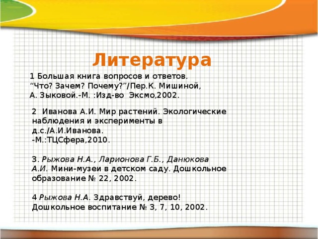 Литература 1 Большая книга вопросов и ответов. “ Что? Зачем? Почему?”/Пер.К. Мишиной, А. Зыковой.-М. :Изд-во Эксмо,2002. 2 Иванова А.И. Мир растений. Экологические наблюдения и эксперименты в д.с./А.И.Иванова. -М.:ТЦСфера,2010. 3 .  Рыжова Н.А., Ларионова Г.Б., Данюкова А.И.  Мини-музеи в детском саду. Дошкольное образование № 22, 2002. 4  Рыжова Н.А.  Здравствуй, дерево! Дошкольное воспитание № 3, 7, 10, 2002.