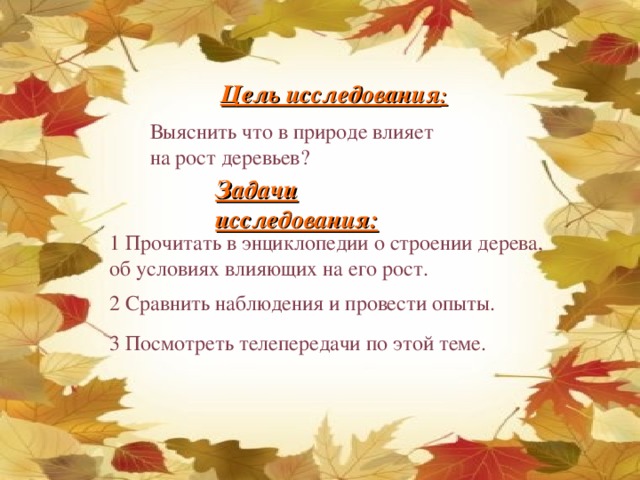 Цель исследования : Выяснить что в природе влияет на рост деревьев? Задачи исследования: 1 Прочитать в энциклопедии о строении дерева, об условиях влияющих на его рост. 2 Сравнить наблюдения и провести опыты. 3 Посмотреть телепередачи по этой теме.