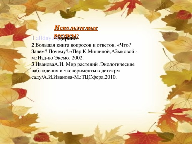 Используемые ресурсы: 1 2 Большая книга вопросов и ответов. «Что? Зачем? Почему?»/Пер.К.Мишиной,АЗыковой.-м.:Изд-во Эксмо, 2002. 3 ИвановаА.И. Мир растений .Экологические наблюдения и эксперименты в детскрм саду/А.И.Иванова-М.:ТЦСфера,2010. allday.ru дерево