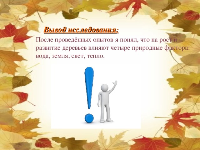 Вывод исследования : После проведённых опытов я понял, что на рост и развитие деревьев влияют четыре природные фактора: вода, земля, свет, тепло.