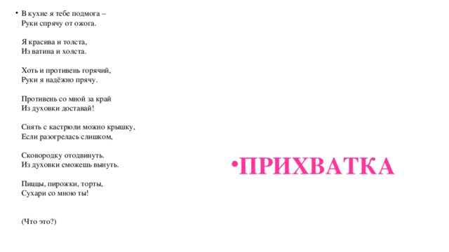 В кухне я тебе подмога –  Руки спрячу от ожога.   Я красива и толста,  Из ватина и холста.   Хоть и противень горячий,  Руки я надёжно прячу.   Противень со мной за край  Из духовки доставай!   Снять с кастрюли можно крышку,  Если разогрелась слишком,   Сковородку отодвинуть.  Из духовки сможешь вынуть.   Пиццы, пирожки, торты,  Сухари со мною ты!    (Что это?)   ПРИХВАТКА