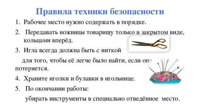 Правила техники безопасности Рабочее место нужно содержать в порядке.  Передавать ножницы товарищу только в закрытом виде, кольцами вперёд. Игла всегда должна быть с ниткой  для того, чтобы её легче было найти, если она потеряется. Храните иголки и булавки в игольнице.  По окончании работы:  убирать инструменты в специально отведённое место.