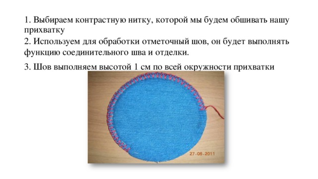 1. Выбираем контрастную нитку, которой мы будем обшивать нашу прихватку 2. Используем для обработки отметочный шов, он будет выполнять функцию соединительного шва и отделки. 3. Шов выполняем высотой 1 см по всей окружности прихватки