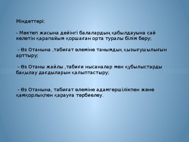 Міндеттері: - Мектеп жасына дейінгі балалардың қабылдауына сай келетін қарапайым қоршаған орта туралы білім беру;  - Өз Отанына ,табиғат әлеміне танымдық қызығушылығын арттыру;  - Өз Отаны жайлы ,табиғи нысаналар мен құбылыстарды бақылау дағдыларын қалыптастыру;  - Өз Отанына, табиғат әлеміне адамгершілікпен және қамқорлықпен қарауға тәрбиелеу.