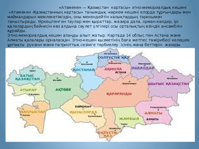 «Атамекен — Қазақстан картасы» этно-мемориалдық кешені  «Атамекен -Қазақстанның картасы» танымдық -көркем кешені елорда тұрғындары мен меймандарын мемлекетіміздің, оны мекендейтін халықтардың тарихымен таныстырады. Өркештенген таулар мен қыраттар, жазира дала, орман-көлдер, ірі қалалардың бейнесін көз ал­дыңа сәулет үлгілері осы орталықтың өзіндік ансамблін құрайды. Этно-мемориалдық кешен алаңды алып жатыр. Картада 14 облыс пен Астана және Алматы қалалары орналасқан. Этно-кешен қызметінің баға жетпес тәжірибесі келешек ұрпақты рухани және патриоттық сезімге тәрбиелеу ісінің жаңа беттерін жазары сөзсіз.