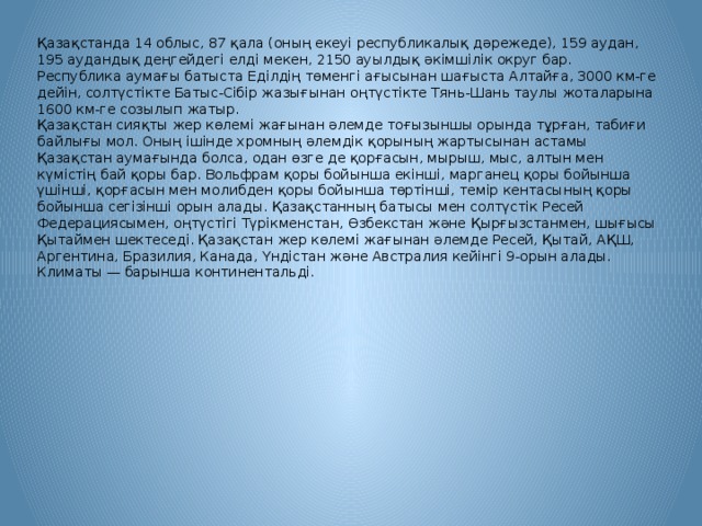 Қазақстанда 14 облыс, 87 қала (оның екеуі республикалық дәрежеде), 159 аудан, 195 аудандық деңгейдегі елді мекен, 2150 ауылдық әкімшілік округ бар. Республика аумағы батыста Еділдің төменгі ағысынан шағыста Алтайға, 3000 км-ге дейін, солтүстікте Батыс-Сібір жазығынан оңтүстікте Тянь-Шань таулы жоталарына 1600 км-ге созылып жатыр. Қазақстан сияқты жер көлемі жағынан әлемде тоғызыншы орында тұрған, табиғи байлығы мол. Оның ішінде хромның әлемдік қорының жартысынан астамы Қазақстан аумағында болса, одан өзге де қорғасын, мырыш, мыс, алтын мен күмістің бай қоры бар. Вольфрам қоры бойынша екінші, марганец қоры бойынша үшінші, қорғасын мен молибден қоры бойынша төртінші, темір кентасының қоры бойынша сегізінші орын алады. Қазақстанның батысы мен солтүстік Ресей Федерациясымен, оңтүстігі Түрікменстан, Өзбекстан және Қырғызстанмен, шығысы Қытаймен шектеседі. Қазақстан жер көлемі жағынан әлемде Ресей, Қытай, АҚШ, Аргентина, Бразилия, Канада, Үндістан және Австралия кейінгі 9-орын алады. Климаты — барынша континентальді.