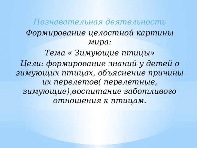 Познавательная деятельность Формирование целостной картины мира: Тема « Зимующие птицы» Цели: формирование знаний у детей о зимующих птицах, объяснение причины их перелетов( перелетные, зимующие),воспитание заботливого отношения к птицам.