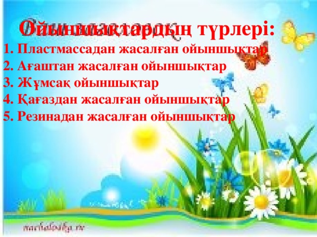 Ойыншықтардың түрлері: 1. Пластмассадан жасалған ойыншықтар 2. Ағаштан жасалған ойыншықтар 3. Жұмсақ ойыншықтар 4. Қағаздан жасалған ойыншықтар 5. Резинадан жасалған ойыншықтар