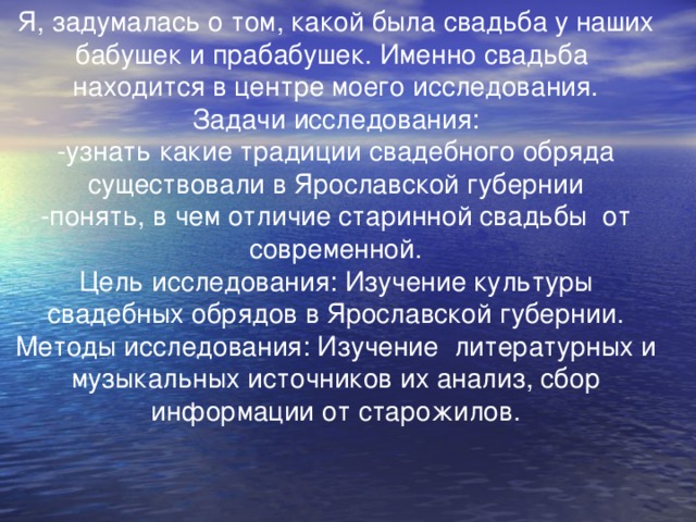 Я, задумалась о том, какой была свадьба у наших бабушек и прабабушек. Именно свадьба находится в центре моего исследования. Задачи исследования: -узнать какие традиции свадебного обряда существовали в Ярославской губернии -понять, в чем отличие старинной свадьбы от современной. Цель исследования: Изучение культуры свадебных обрядов в Ярославской губернии. Методы исследования: Изучение литературных и музыкальных источников их анализ, сбор информации от старожилов.