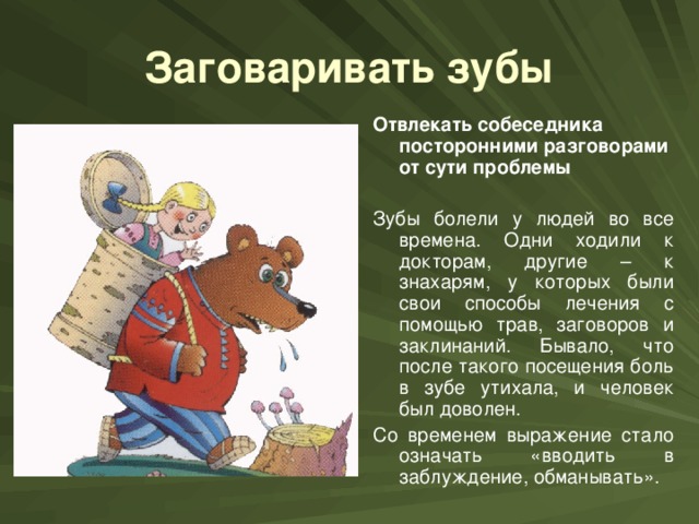 Заговаривать зубы Отвлекать собеседника посторонними разговорами от сути проблемы  Зубы болели у людей во все времена. Одни ходили к докторам, другие – к знахарям, у которых были свои способы лечения с помощью трав, заговоров и заклинаний. Бывало, что после такого посещения боль в зубе утихала, и человек был доволен. Со временем выражение стало означать «вводить в заблуждение, обманывать».