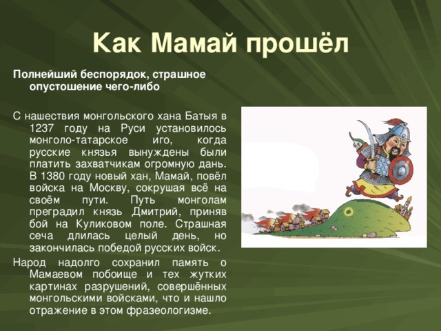 Как Мамай прошёл Полнейший беспорядок, страшное опустошение чего-либо С нашествия монгольского хана Батыя в 1237 году на Руси установилось монголо-татарское иго, когда русские князья вынуждены были платить захватчикам огромную дань. В 1380 году новый хан, Мамай, повёл войска на Москву, сокрушая всё на своём пути. Путь монголам преградил князь Дмитрий, приняв бой на Куликовом поле. Страшная сеча длилась целый день, но закончилась победой русских войск. Народ надолго сохранил память о Мамаевом побоище и тех жутких картинах разрушений, совершённых монгольскими войсками, что и нашло отражение в этом фразеологизме.