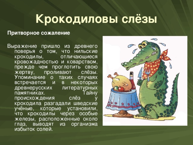 Крокодиловы слёзы Притворное сожаление  Выражение пришло из древнего поверья о том, что нильские крокодилы, отличающиеся кровожадностью и коварством, прежде чем проглотить свою жертву, проливают слёзы. Упоминание о таких случаях встречается и в некоторых древнерусских литературных памятниках. Тайну происхождения слёз у крокодила разгадали шведские учёные, которые установили, что крокодилы через особые железы, расположенные около глаз, выводят из организма избыток солей.