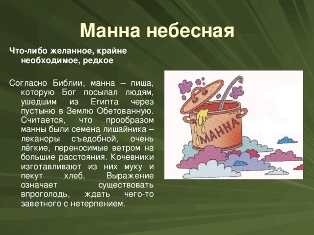 Манна небесная Что-либо желанное, крайне необходимое, редкое  Согласно Библии, манна – пища, которую Бог посылал людям, ушедшим из Египта через пустыню в Землю Обетованную. Считается, что прообразом манны были семена лишайника – леканоры съедобной, очень лёгкие, переносимые ветром на большие расстояния. Кочевники изготавливают из них муку и пекут хлеб. Выражение означает существовать впроголодь, ждать чего-то заветного с нетерпением.