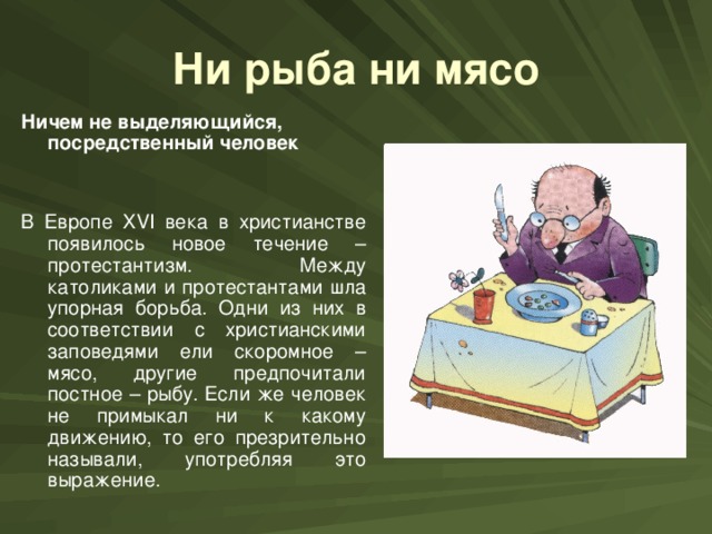 Ни рыба ни мясо Ничем не выделяющийся, посредственный человек  В Европе XVI века в христианстве появилось новое течение – протестантизм. Между католиками и протестантами шла упорная борьба. Одни из них в соответствии с христианскими заповедями ели скоромное – мясо, другие предпочитали постное – рыбу. Если же человек не примыкал ни к какому движению, то его презрительно называли, употребляя это выражение.