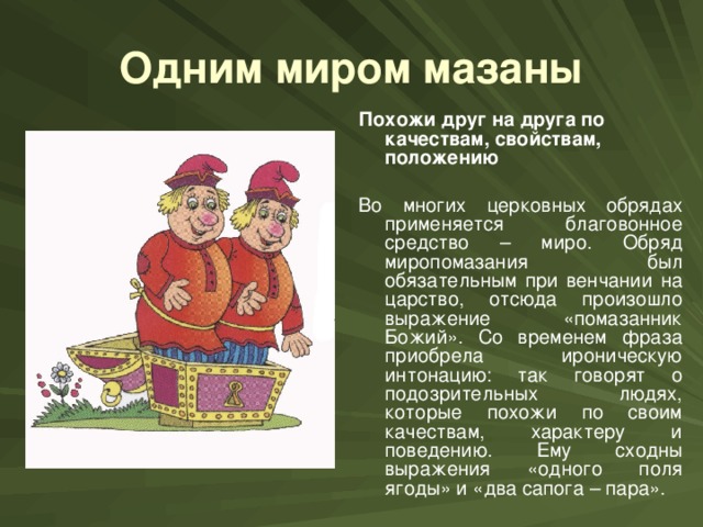 Одним миром мазаны Похожи друг на друга по качествам, свойствам, положению  Во многих церковных обрядах применяется благовонное средство – миро. Обряд миропомазания был обязательным при венчании на царство, отсюда произошло выражение «помазанник Божий». Со временем фраза приобрела ироническую интонацию: так говорят о подозрительных людях, которые похожи по своим качествам, характеру и поведению. Ему сходны выражения «одного поля ягоды» и «два сапога – пара».