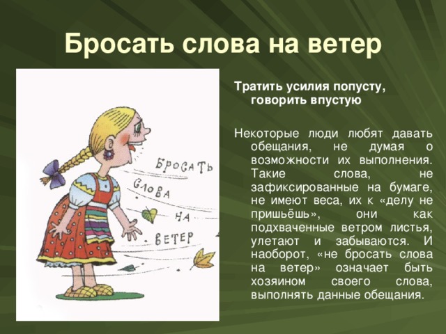 Бросать слова на ветер Тратить усилия попусту, говорить впустую Некоторые люди любят давать обещания, не думая о возможности их выполнения. Такие слова, не зафиксированные на бумаге, не имеют веса, их к «делу не пришьёшь», они как подхваченные ветром листья, улетают и забываются. И наоборот, «не бросать слова на ветер» означает быть хозяином своего слова, выполнять данные обещания.