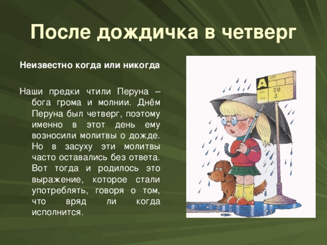 После дождичка в четверг Неизвестно когда или никогда  Наши предки чтили Перуна – бога грома и молнии. Днём Перуна был четверг, поэтому именно в этот день ему возносили молитвы о дожде. Но в засуху эти молитвы часто оставались без ответа. Вот тогда и родилось это выражение, которое стали употреблять, говоря о том, что вряд ли когда исполнится.