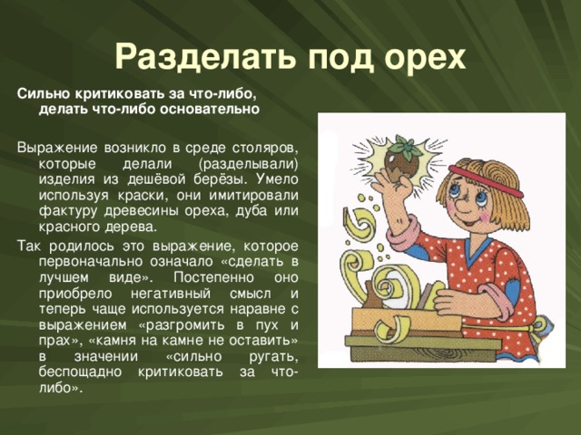 Разделать под орех Сильно критиковать за что-либо, делать что-либо основательно  Выражение возникло в среде столяров, которые делали (разделывали) изделия из дешёвой берёзы. Умело используя краски, они имитировали фактуру древесины ореха, дуба или красного дерева. Так родилось это выражение, которое первоначально означало «сделать в лучшем виде». Постепенно оно приобрело негативный смысл и теперь чаще используется наравне с выражением «разгромить в пух и прах», «камня на камне не оставить» в значении «сильно ругать, беспощадно критиковать за что-либо».