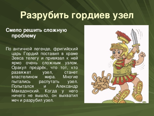 Разрубить гордиев узел Смело решить сложную проблему  По античной легенде, фригийский царь Гордий поставил в храме Зевса телегу и привязал к ней ярмо очень сложным узлом. Оракул предрёк, что тот, кто развяжет узел, станет властелином мира. Многие пытались распутать узел. Попытался и Александр Македонский. Когда у него ничего не вышло, он выхватил меч и разрубил узел.