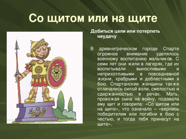 Со щитом или на щите Добиться цели или потерпеть неудачу  В древнегреческом городе Спарте огромное внимание уделялось военному воспитанию мальчиков. С семи лет они жили в лагерях, где их воспитывали выносливыми и неприхотливыми в повседневной жизни, храбрыми и доблестными в бою. Спартанские женщины также отличались силой воли, смелостью и сдержанностью в речах. Мать, провожая сына на войну, подавала ему щит и говорила: «Со щитом или на щите», что означало – «вернись победителем или погибни в бою с честью, и тогда тебя принесут на щите».