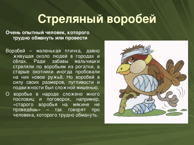 Стреляный воробей Очень опытный человек, которого трудно обмануть или провести  Воробей – маленькая птичка, давно живущая около людей в городах и сёлах. Ради забавы мальчишки стреляли по воробьям из рогатки, а старые охотники иногда пробовали на них новое ружьё. Но воробей в силу своих размеров, пугливости и подвижности был сложной мишенью. О воробье в народе сложено много пословиц и поговорок, например, «старого воробья на мякине не проведёшь» – так говорят про человека, которого трудно обмануть.