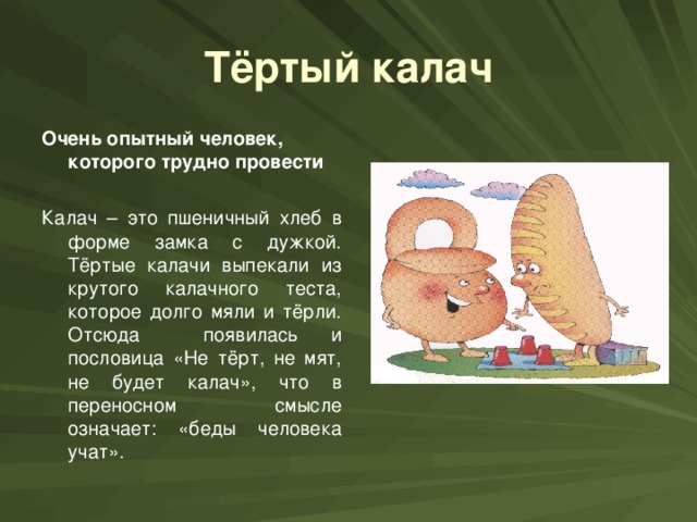 Тёртый калач Очень опытный человек, которого трудно провести  Калач – это пшеничный хлеб в форме замка с дужкой. Тёртые калачи выпекали из крутого калачного теста, которое долго мяли и тёрли. Отсюда появилась и пословица «Не тёрт, не мят, не будет калач», что в переносном смысле означает: «беды человека учат».