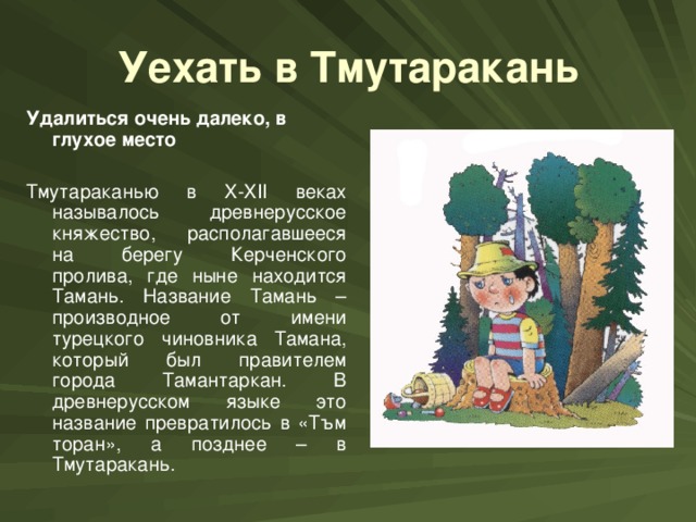 Уехать в Тмутаракань Удалиться очень далеко, в глухое место  Тмутараканью в X-XII веках называлось древнерусское княжество, располагавшееся на берегу Керченского пролива, где ныне находится Тамань. Название Тамань – производное от имени турецкого чиновника Тамана, который был правителем города Тамантаркан. В древнерусском языке это название превратилось в «Тъм торан», а позднее – в Тмутаракань.