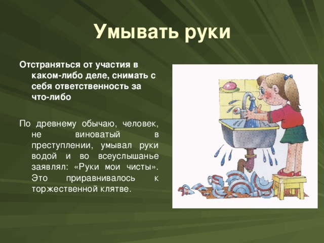 Умывать руки Отстраняться от участия в каком-либо деле, снимать с себя ответственность за что-либо  По древнему обычаю, человек, не виноватый в преступлении, умывал руки водой и во всеуслышанье заявлял: «Руки мои чисты». Это приравнивалось к торжественной клятве.